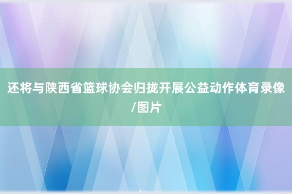 还将与陕西省篮球协会归拢开展公益动作体育录像/图片