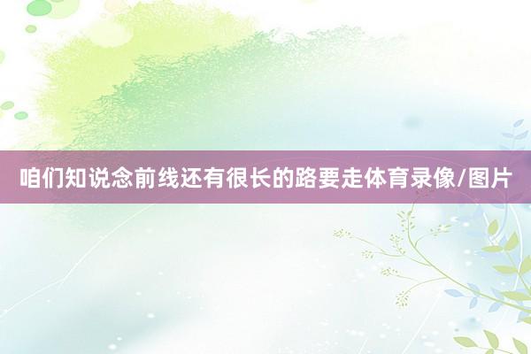 咱们知说念前线还有很长的路要走体育录像/图片