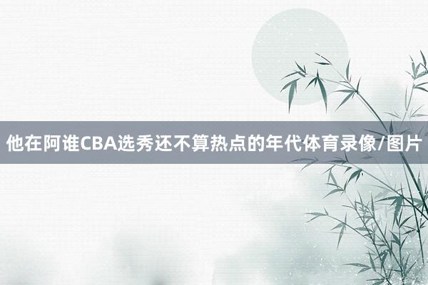 他在阿谁CBA选秀还不算热点的年代体育录像/图片
