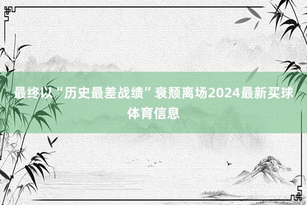 最终以“历史最差战绩”衰颓离场2024最新买球体育信息