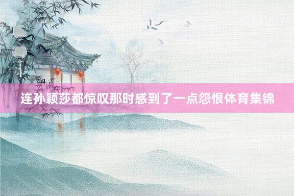 连孙颖莎都惊叹那时感到了一点怨恨体育集锦