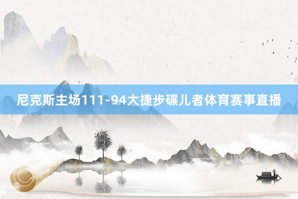 尼克斯主场111-94大捷步碾儿者体育赛事直播