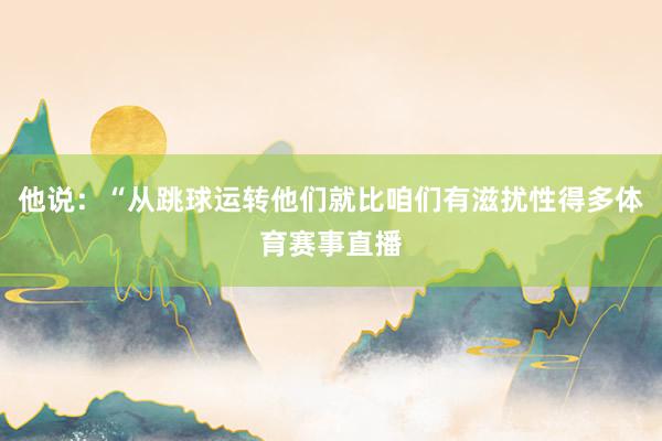 他说：“从跳球运转他们就比咱们有滋扰性得多体育赛事直播