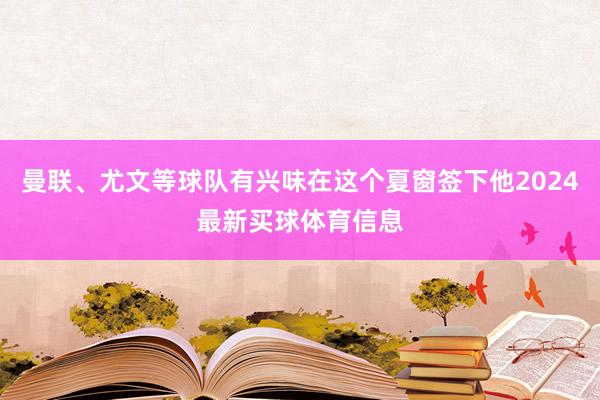 曼联、尤文等球队有兴味在这个夏窗签下他2024最新买球体育信息
