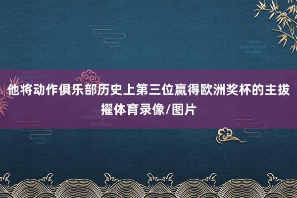 他将动作俱乐部历史上第三位赢得欧洲奖杯的主拔擢体育录像/图片