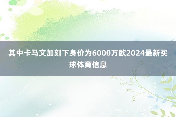 其中卡马文加刻下身价为6000万欧2024最新买球体育信息