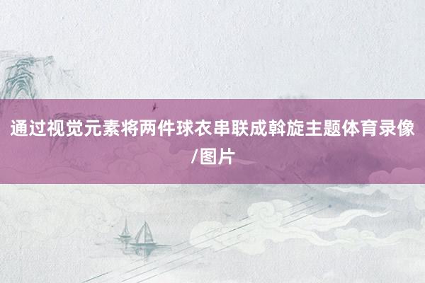 通过视觉元素将两件球衣串联成斡旋主题体育录像/图片