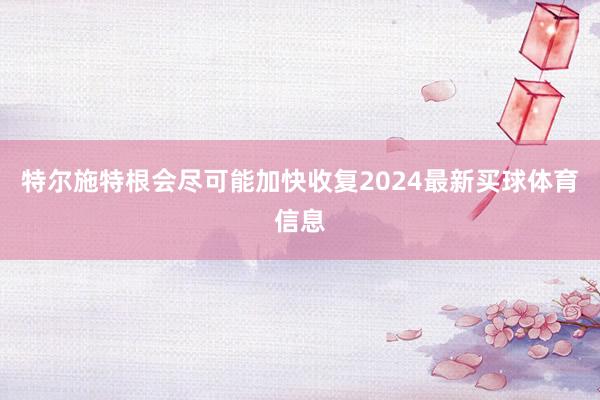 特尔施特根会尽可能加快收复2024最新买球体育信息