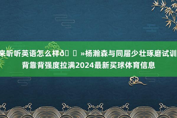 来听听英语怎么样👻杨瀚森与同届少壮琢磨试训 背靠背强度拉满2024最新买球体育信息