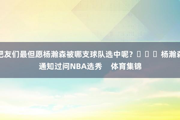 吧友们最但愿杨瀚森被哪支球队选中呢？			杨瀚森通知过问NBA选秀    体育集锦