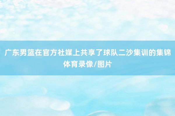 广东男篮在官方社媒上共享了球队二沙集训的集锦体育录像/图片