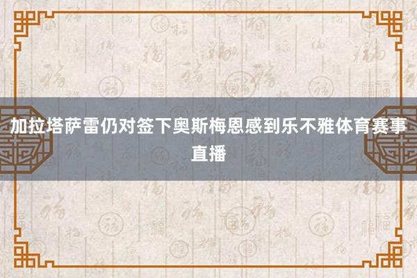 加拉塔萨雷仍对签下奥斯梅恩感到乐不雅体育赛事直播
