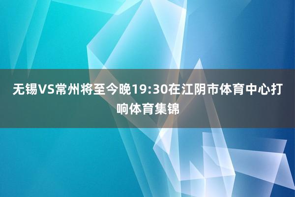 无锡VS常州将至今晚19:30在江阴市体育中心打响体育集锦