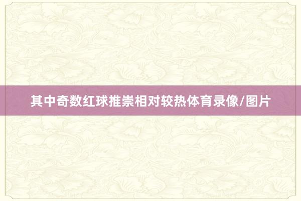 其中奇数红球推崇相对较热体育录像/图片