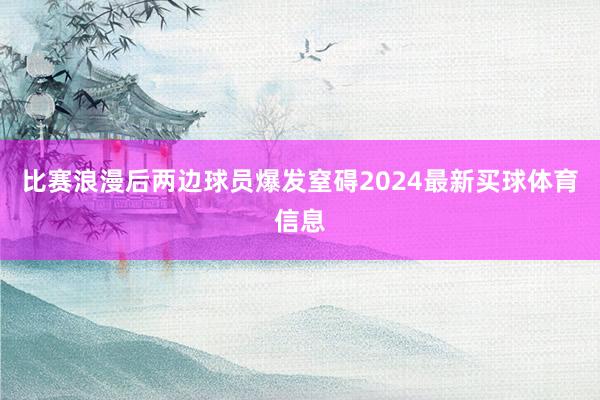 比赛浪漫后两边球员爆发窒碍2024最新买球体育信息