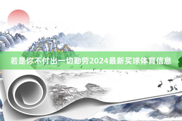 若是你不付出一切勤劳2024最新买球体育信息