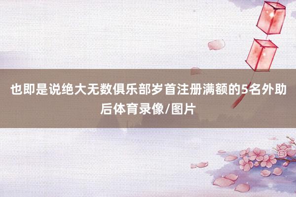 也即是说绝大无数俱乐部岁首注册满额的5名外助后体育录像/图片