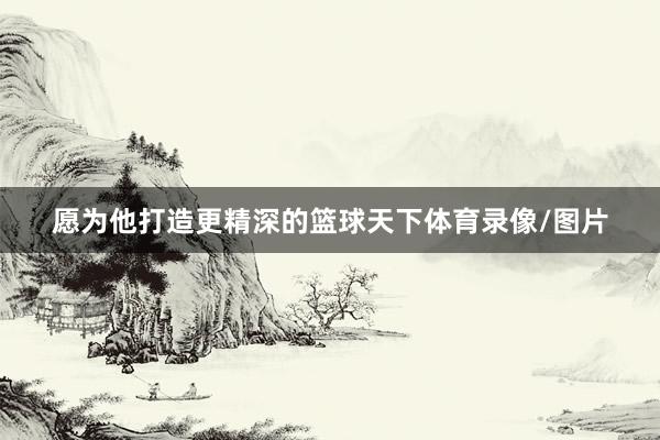 愿为他打造更精深的篮球天下体育录像/图片