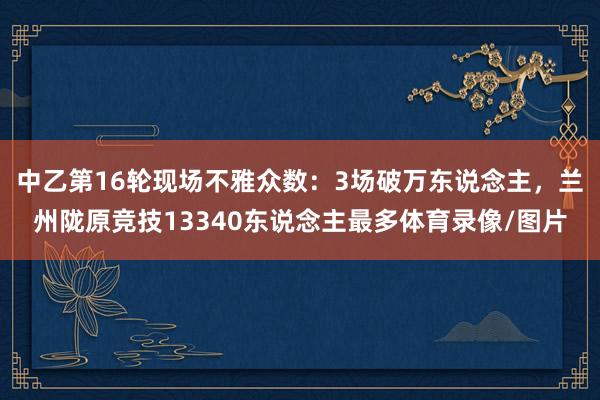 中乙第16轮现场不雅众数：3场破万东说念主，兰州陇原竞技13340东说念主最多体育录像/图片