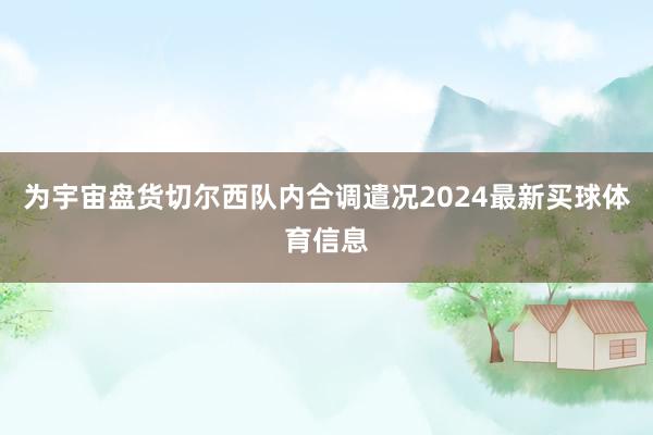 为宇宙盘货切尔西队内合调遣况2024最新买球体育信息