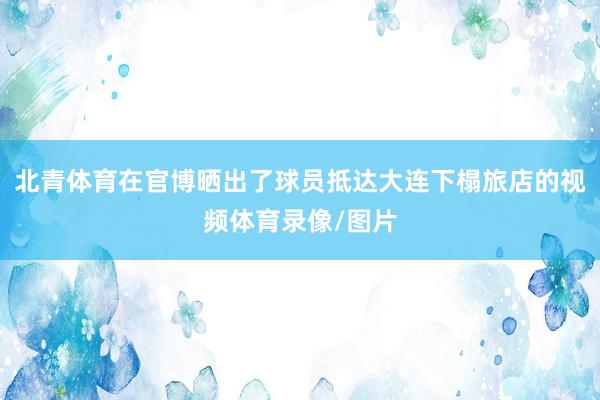 北青体育在官博晒出了球员抵达大连下榻旅店的视频体育录像/图片