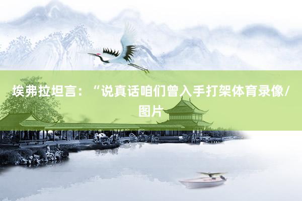 埃弗拉坦言：“说真话咱们曾入手打架体育录像/图片