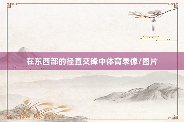 在东西部的径直交锋中体育录像/图片