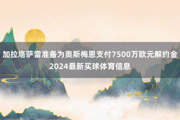 加拉塔萨雷准备为奥斯梅恩支付7500万欧元解约金2024最新买球体育信息