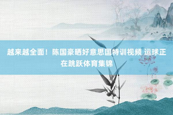 越来越全面！陈国豪晒好意思国特训视频 运球正在跳跃体育集锦