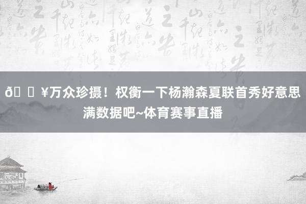 🔥万众珍摄！权衡一下杨瀚森夏联首秀好意思满数据吧~体育赛事直播