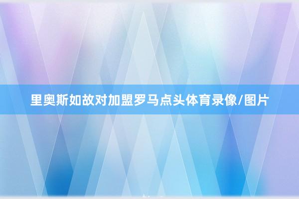 里奥斯如故对加盟罗马点头体育录像/图片