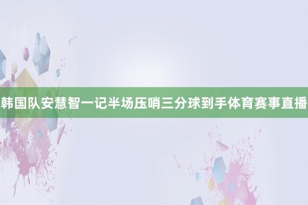 韩国队安慧智一记半场压哨三分球到手体育赛事直播