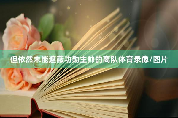 但依然未能遮蔽功勋主帅的离队体育录像/图片