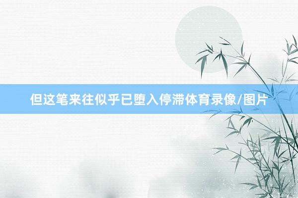 但这笔来往似乎已堕入停滞体育录像/图片
