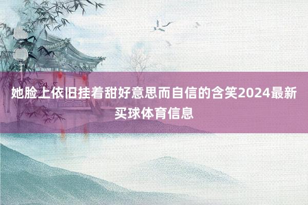 她脸上依旧挂着甜好意思而自信的含笑2024最新买球体育信息