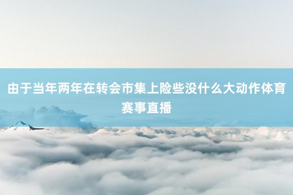 由于当年两年在转会市集上险些没什么大动作体育赛事直播