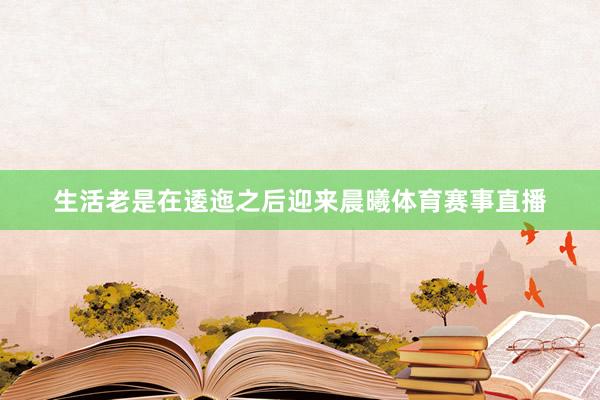 生活老是在逶迤之后迎来晨曦体育赛事直播