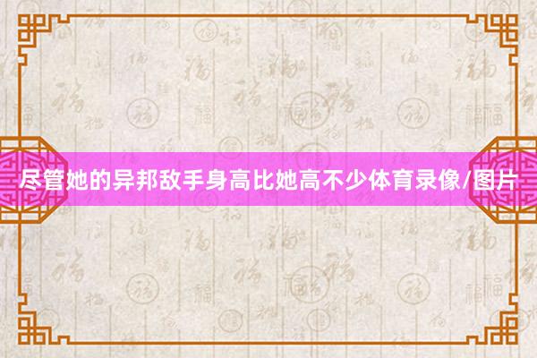 尽管她的异邦敌手身高比她高不少体育录像/图片