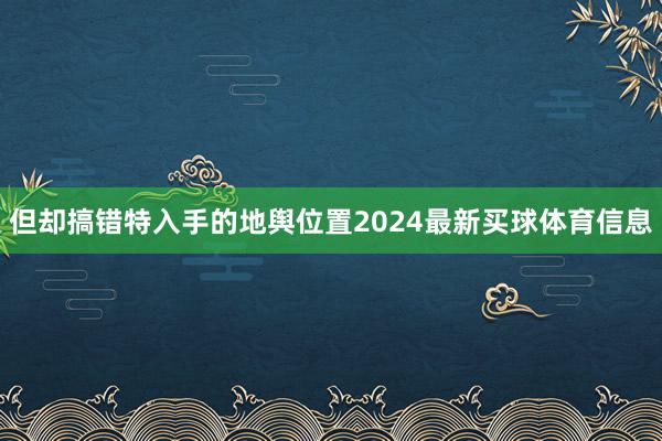 但却搞错特入手的地舆位置2024最新买球体育信息