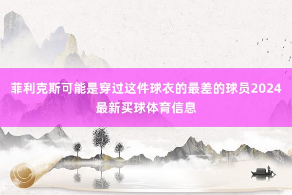 菲利克斯可能是穿过这件球衣的最差的球员2024最新买球体育信息