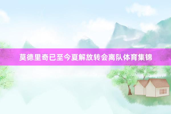 莫德里奇已至今夏解放转会离队体育集锦