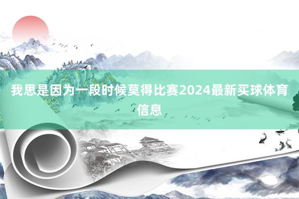 我思是因为一段时候莫得比赛2024最新买球体育信息