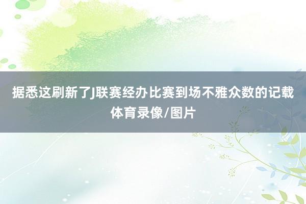 据悉这刷新了J联赛经办比赛到场不雅众数的记载体育录像/图片