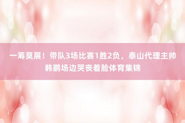 一筹莫展！带队3场比赛1胜2负，泰山代理主帅韩鹏场边哭丧着脸体育集锦
