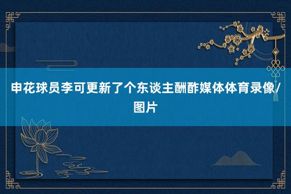 申花球员李可更新了个东谈主酬酢媒体体育录像/图片