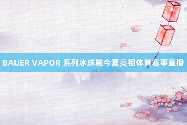 BAUER VAPOR 系列冰球鞋今夏亮相体育赛事直播