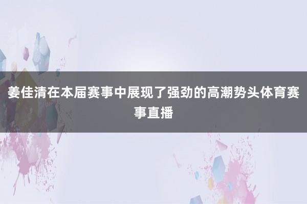姜佳清在本届赛事中展现了强劲的高潮势头体育赛事直播