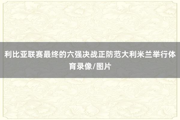 利比亚联赛最终的六强决战正防范大利米兰举行体育录像/图片