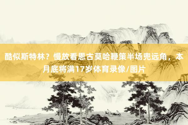 酷似斯特林？慢放看恩古莫哈鞭策半场兜远角，本月底将满17岁体育录像/图片
