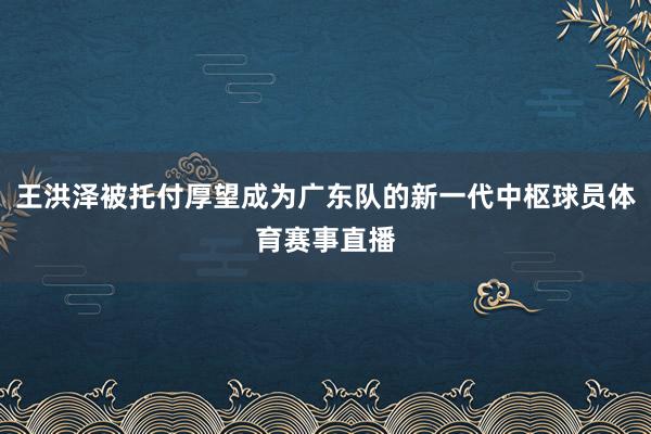 王洪泽被托付厚望成为广东队的新一代中枢球员体育赛事直播